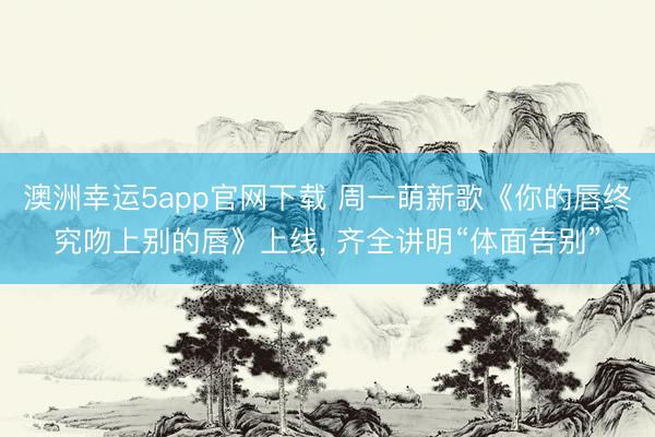 澳洲幸运5app官网下载 周一萌新歌《你的唇终究吻上别的唇》上线， 齐全讲明“体面告别”