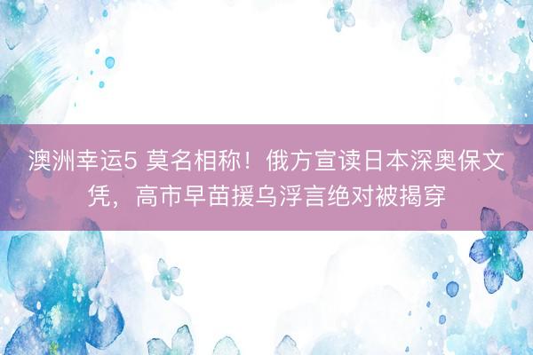 澳洲幸运5 莫名相称！俄方宣读日本深奥保文凭，高市早苗援乌浮言绝对被揭穿